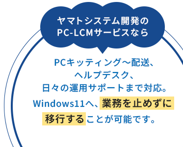 ヤマトシステム開発のPC-LCMサービスならPCキッティング〜配送、ヘルプデスク、日々の運用サポートまで対応。Windows11へ、業務を止めずに移行することが可能です。
