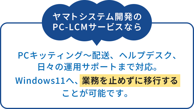 ヤマトシステム開発のPC-LCMサービスならPCキッティング〜配送、ヘルプデスク、日々の運用サポートまで対応。Windows11へ、業務を止めずに移行することが可能です。